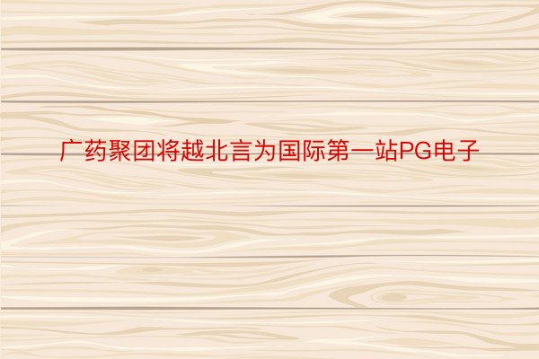 广药聚团将越北言为国际第一站PG电子