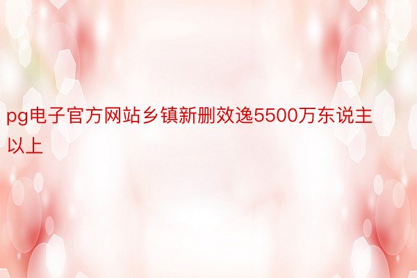 pg电子官方网站乡镇新删效逸5500万东说主以上